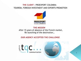 THE CLIENT :  PROEXPORT COLOMBIA TOURISM, FOREIGN INVESTMENT AND EXPORTS PROMOTION THE MISSION  After 15 years of absence of the French market,  Re launching of the destination… OUR AGENCY ACCEPTED THE CHALLENGE   