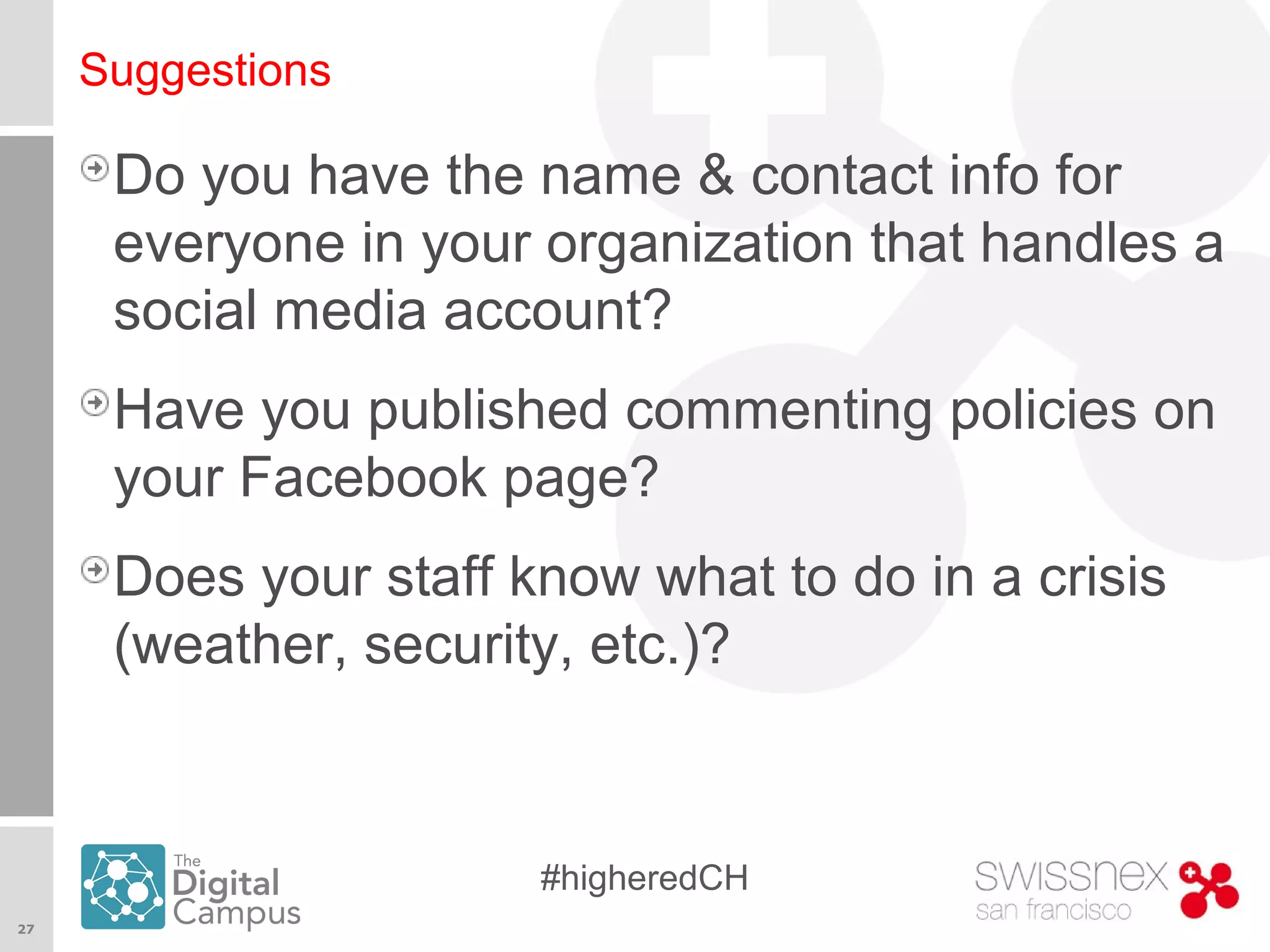 27
#higheredCH
Suggestions
Do you have the name & contact info for
everyone in your organization that handles a
social media account?
Have you published commenting policies on
your Facebook page?
Does your staff know what to do in a crisis
(weather, security, etc.)?
 