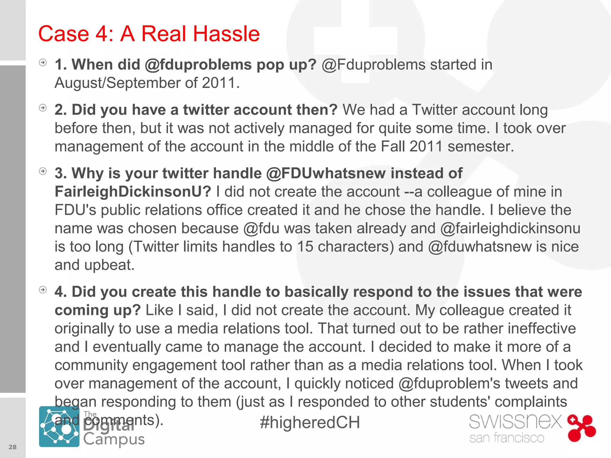 28
#higheredCH
Case 4: A Real Hassle
1. When did @fduproblems pop up? @Fduproblems started in
August/September of 2011.
2. Did you have a twitter account then? We had a Twitter account long
before then, but it was not actively managed for quite some time. I took over
management of the account in the middle of the Fall 2011 semester.
3. Why is your twitter handle @FDUwhatsnew instead of
FairleighDickinsonU? I did not create the account --a colleague of mine in
FDU's public relations office created it and he chose the handle. I believe the
name was chosen because @fdu was taken already and @fairleighdickinsonu
is too long (Twitter limits handles to 15 characters) and @fduwhatsnew is nice
and upbeat.
4. Did you create this handle to basically respond to the issues that were
coming up? Like I said, I did not create the account. My colleague created it
originally to use a media relations tool. That turned out to be rather ineffective
and I eventually came to manage the account. I decided to make it more of a
community engagement tool rather than as a media relations tool. When I took
over management of the account, I quickly noticed @fduproblem's tweets and
began responding to them (just as I responded to other students' complaints
and comments).
 