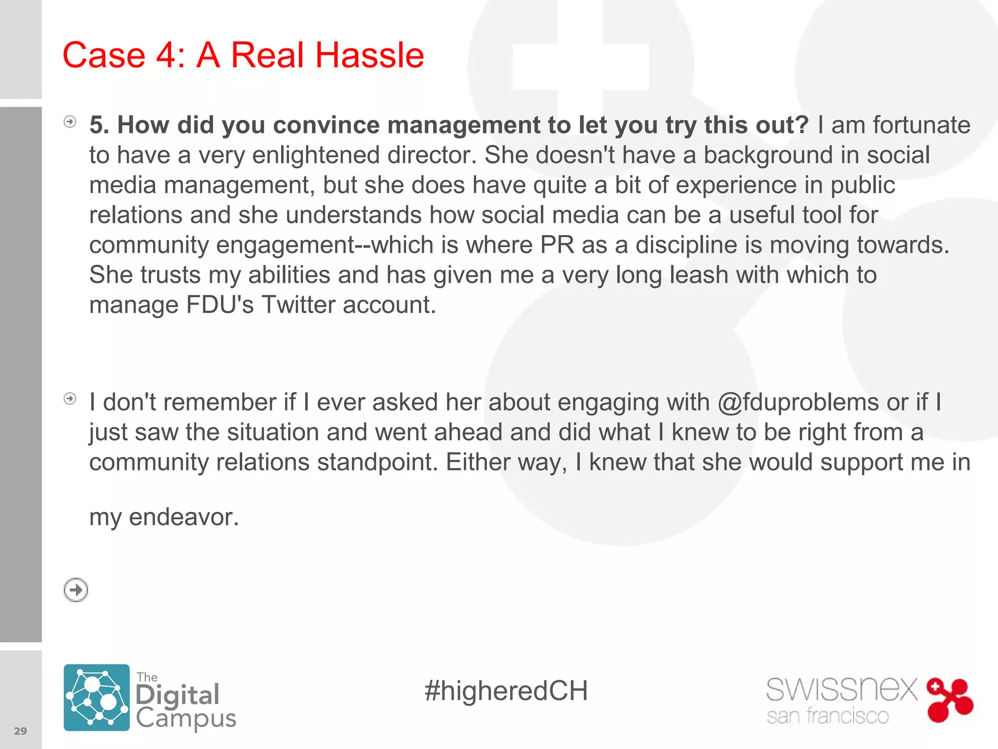 29
#higheredCH
Case 4: A Real Hassle
5. How did you convince management to let you try this out? I am fortunate
to have a very enlightened director. She doesn't have a background in social
media management, but she does have quite a bit of experience in public
relations and she understands how social media can be a useful tool for
community engagement--which is where PR as a discipline is moving towards.
She trusts my abilities and has given me a very long leash with which to
manage FDU's Twitter account.
I don't remember if I ever asked her about engaging with @fduproblems or if I
just saw the situation and went ahead and did what I knew to be right from a
community relations standpoint. Either way, I knew that she would support me in
my endeavor.
 