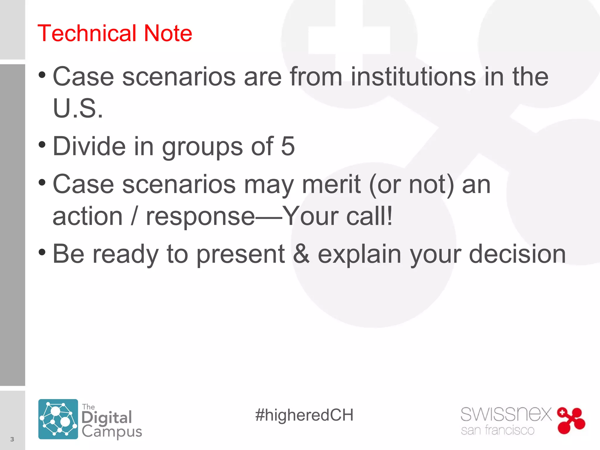 3
#higheredCH
Technical Note
• Case scenarios are from institutions in the
U.S.
• Divide in groups of 5
• Case scenarios may merit (or not) an
action / response—Your call!
• Be ready to present & explain your decision
 