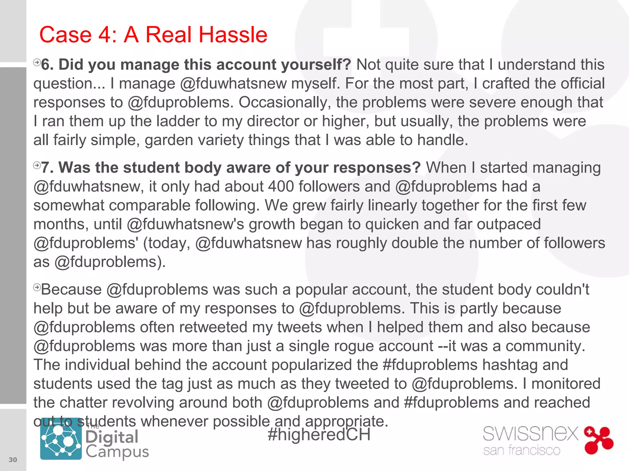 30
#higheredCH
Case 4: A Real Hassle
6. Did you manage this account yourself? Not quite sure that I understand this
question... I manage @fduwhatsnew myself. For the most part, I crafted the official
responses to @fduproblems. Occasionally, the problems were severe enough that
I ran them up the ladder to my director or higher, but usually, the problems were
all fairly simple, garden variety things that I was able to handle.
7. Was the student body aware of your responses? When I started managing
@fduwhatsnew, it only had about 400 followers and @fduproblems had a
somewhat comparable following. We grew fairly linearly together for the first few
months, until @fduwhatsnew's growth began to quicken and far outpaced
@fduproblems' (today, @fduwhatsnew has roughly double the number of followers
as @fduproblems).
Because @fduproblems was such a popular account, the student body couldn't
help but be aware of my responses to @fduproblems. This is partly because
@fduproblems often retweeted my tweets when I helped them and also because
@fduproblems was more than just a single rogue account --it was a community.
The individual behind the account popularized the #fduproblems hashtag and
students used the tag just as much as they tweeted to @fduproblems. I monitored
the chatter revolving around both @fduproblems and #fduproblems and reached
out to students whenever possible and appropriate.
 