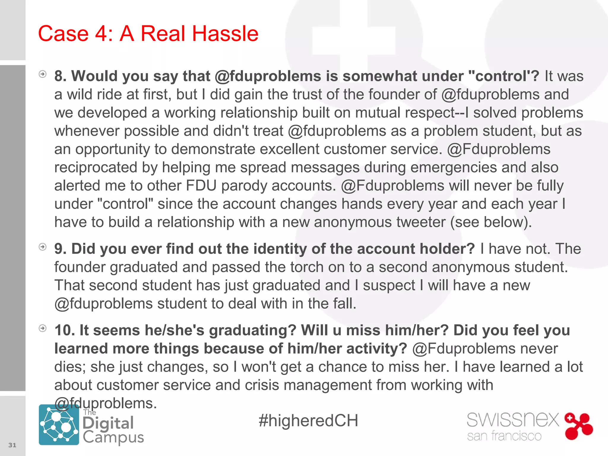 31
#higheredCH
Case 4: A Real Hassle
8. Would you say that @fduproblems is somewhat under "control'? It was
a wild ride at first, but I did gain the trust of the founder of @fduproblems and
we developed a working relationship built on mutual respect--I solved problems
whenever possible and didn't treat @fduproblems as a problem student, but as
an opportunity to demonstrate excellent customer service. @Fduproblems
reciprocated by helping me spread messages during emergencies and also
alerted me to other FDU parody accounts. @Fduproblems will never be fully
under "control" since the account changes hands every year and each year I
have to build a relationship with a new anonymous tweeter (see below).
9. Did you ever find out the identity of the account holder? I have not. The
founder graduated and passed the torch on to a second anonymous student.
That second student has just graduated and I suspect I will have a new
@fduproblems student to deal with in the fall.
10. It seems he/she's graduating? Will u miss him/her? Did you feel you
learned more things because of him/her activity? @Fduproblems never
dies; she just changes, so I won't get a chance to miss her. I have learned a lot
about customer service and crisis management from working with
@fduproblems.
 