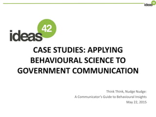 CASE STUDIES: APPLYING
BEHAVIOURAL SCIENCE TO
GOVERNMENT COMMUNICATION
Think Think, Nudge Nudge:
A Communicator’s Guide to Behavioural Insights
May 22, 2015
 