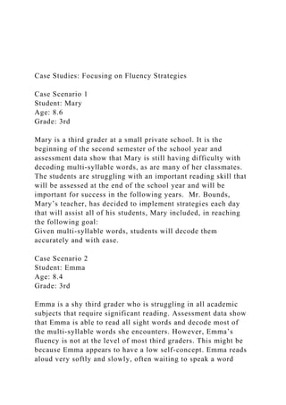 Case Studies: Focusing on Fluency Strategies
Case Scenario 1
Student: Mary
Age: 8.6
Grade: 3rd
Mary is a third grader at a small private school. It is the
beginning of the second semester of the school year and
assessment data show that Mary is still having difficulty with
decoding multi-syllable words, as are many of her classmates.
The students are struggling with an important reading skill that
will be assessed at the end of the school year and will be
important for success in the following years. Mr. Bounds,
Mary’s teacher, has decided to implement strategies each day
that will assist all of his students, Mary included, in reaching
the following goal:
Given multi-syllable words, students will decode them
accurately and with ease.
Case Scenario 2
Student: Emma
Age: 8.4
Grade: 3rd
Emma is a shy third grader who is struggling in all academic
subjects that require significant reading. Assessment data show
that Emma is able to read all sight words and decode most of
the multi-syllable words she encounters. However, Emma’s
fluency is not at the level of most third graders. This might be
because Emma appears to have a low self-concept. Emma reads
aloud very softly and slowly, often waiting to speak a word
 