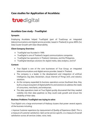 Case studies for Application of Acceldata:
Acceldata Case study - TrueDigital:
Synopsis:
Employing Acceldata helped TrueDigital (part of TrueGroup an integrated
telecommunications and digital service provider, based in Thailand) to grow 400% (5x)
Data Cluster Growth with Data Observability
Client Company Overview:
 TrueDigital was founded in 1990.
 TrueDigital is one of Thailand’s largest communications companies
 TrueDigital has operations in Thailand, Indonesia, and the Philippines.
 TrueDigital develops solutions for digital media, data analytics, and IoT
Context:
 True Digital is one of the core businesses of True Group, an integrated
telecommunications and digital service provider, based in Thailand.
 The company is a leader in the development and integration of artificial
intelligence, big data, blockchain, cloud, Internet of Things (IoT), and robotics
solutions.
 As the company expanded its business operations across Southeast Asia, they
built a unique ecosystem of digital platforms and solutions to address the needs
of consumers, merchants, and enterprises.
 The data operations team at True Digital quickly discovered that they needed
visibility into their data pipelines so they could scale growth and ensure the
reliability of their data.
Business Problems TrueDigital was trying to solve:
True Digital runs a large environment of Hadoop clusters that power several aspects
of the business including:
• Improve Customer experience by measurement of Quality of Experience (QoE): This is
a measure of customer satisfaction. QoE can be service-specific, or a measure of overall
satisfaction across all services (video, voice, text).
 