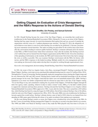 28
Volume 4 Case Study 5
IN SPORT MANAGEMENT
Case STUDIES
This content is copyright © 2015 Human Kinetics, Inc. and is not to be distributed, disseminated, or reproduced without permission.
Getting Clipped: An Evaluation of Crisis Management
and the NBA’s Response to the Actions of Donald Sterling
Megan Beth Shreffler, Gin Presley, and Samuel Schmidt
University of Louisville
In 1981, Donald Sterling became the owner of the San Diego Clippers, an ownership that would prove
troublesome for the National Basketball Association (NBA). During his 33 years as an owner of the Clippers,
Sterling had four major lawsuits for racial discrimination filed against him and was accused of running the
organization with the vision of a “southern plantation-type structure.” On April 25, 2014, the allegations of
racist behavior were taken to a new level when Sterling was recorded by his girlfriend, V. Stiviano, proclaim-
ing racist statements toward minorities. The audio recording was put online for the world to hear (mere hours
after the conversation) leading to extensive public backlash. Sterling’s comments ultimately led to his demise
in the NBA, as NBA Commissioner Adam Silver announced, 4 days after the incident, that Sterling received
a $2.5 million fine and was banned from the Clippers organization and the NBA for life. Given the immediacy
of the spreading of information on the incident, the NBA and Commissioner Silver knew they had to manage
the crisis as swiftly as possible. This case examines Sterling’s involvement with the NBA, his history with
racism, and the NBA’s responses to the leaked recording. Multiple models for crisis management and deci-
sion making are discussed to help readers develop their own plan for working through organizational crises.
Keywords: crisis management, decision making, Donald Sterling,Adam Silver, National BasketballAssociation
In 1981, the owner of the Los Angeles Lakers, Jerry Buss, encouraged Donald T. Sterling to purchase the San
Diego Clippers. Sterling, a real estate tycoon, purchased the underperforming team for a mere $13 million (Zirin, 2014).
Throughout his 33 years of ownership, Sterling repeatedly made poor management choices hurting the Clipper image and
his own. Between the 1981 and 1982 seasons, Sterling hired a model with no basketball knowledge to be the assistant
general manager for his team. The Clippers stated that her duties were not basketball-related (Lidz, 2000). Sterling’s
reputation as an owner was further compromised after he released an open letter to the fans of the Clippers stating,
“I’m in San Diego to stay and committed to making the city proud of the Clippers. I’ll build the Clippers through the
draft, free agency, trades, spending, whatever it takes to make a winner” (Lidz, 2000, p. 4), but didn’t exhibit actions
to support this statement and keep these promises. Sterling relocated the San Diego Clippers to Los Angeles without
National Basketball Association (NBA) approval in 1984, 2 years after his letter. This move earned him a $25 million
fine, which Sterling fired back by suing the league for $100 million. David Stern reduced Sterling’s fine to $6 million,
which he took out of the Clipper’s expansion fees (Witz, 2014). The early 2000s were also troublesome for Sterling as
lawsuits against him would surface. Sterling’s ultimate demise came in April of 2014 when he was banned from ever
attending an NBA game again following the release of an audio recording of him making racist statements.
On the court during Sterling’s tenure as owner, the Clippers were considered the worst franchise in the NBA. In
his first 7 years of ownership, Sterling managed the Clippers to a last place or second to last place finish in six seasons.
The 1990s and 2000s were bleak for Sterling’s team as they made the NBA playoffs only four times in 20 years. A
Megan Beth Shreffler, Gin Presley, and Samuel Schmidt are with the Department of Health and Sport Sciences, University of Lou-
isville, Louisville, KY. Address author correspondence to Megan Shreffler at megan.shreffler@louisville.edu.
http://www.dx.doi.org/10.1123/cssm.2014-0027
 