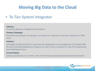 Moving Big Data to the Cloud
• To Tier System Integrator
Industry:
IT services (Business Intelligence & Analytics)
Primary Challenge:
Provide BI and analytics for big data, as a service for enterprise customers, based on an IBM
stack.

Solution:
Leverages Cloudify and Chef to automate the deployment and management of complete IBM
BI stack (including WebSphere & Cognos) for each of their customers on top of the OpenStack
based RackSpace cloud
Current Status:
Going to production in 2 months, most of the recipes already implemented and beta tested

® Copyright 2013 GigaSpaces Ltd. All Rights
Reserved

 