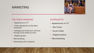 MARKETING
THE FORCE AWAKENS
• -Appearances on TV
• -Trailer debuted live at Star Wars
convention
• -Hashtags and interactions with fans
through social media accounts
• -(Digital) posters
• Merchandising
• Partnerships with companies
SUFFRAGETTE
• Appearances on TV
• -Star Power
• -Social media
• -(Digital posters)
• Merchandising
 
