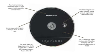 The artists name is only
mentioned on the CD which
suggests that he is popular
and well known
Licencing and publishing is in
a white just like all the other
text.
The CD reflects the overall
simplistic style of the album
packaging. Only the
conventions are included on
the CD
Small album logo is used
again. This helps link the
products together and
create a house style
The album title is the
biggest text on the CD. This
suggests that it is the focus
and the main important
feature of the CD
 