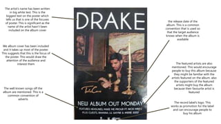 We album cover has been included
and it takes up most of the poster.
This suggests that this is the focus of
the poster. This would draw the
attention of the audience and
interest them
The artist’s name has been written
in big white text. This is the
biggest text on the poster which
tells us that is one of the focuses
of poster. This is significant as the
name of the artist hasn’t been
included on the album cover
The record label’s logo. This
works as promotion for the label
and can encourage people to
buy his album
The well known songs off the
album are mentioned. This is a
common convention of
adverts
The featured artists are also
mentioned. This would encourage
people to buy this album because
they might be familiar with the
artists featured on the album. also
the supporters of the featured
artists might buy the album
because their favourite artist is
featured
the release date of the
album. This is a common
convention that is used so
that the target audience
knows when the album is
available
 