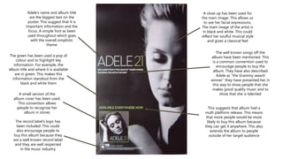 A small version of the
album cover has been used.
This convention allows
people to recognise her
album in stores
The record label’s logo has
been included. This could
also encourage people to
buy this album because they
are a well known record label
and they are well respected
in the music industry
A close up has been used for
the main image. This allows us
to see her facial expressions.
The main image of the artist is
in black and white. This could
reflect her soulful musical style
and gives a classical feel
The well known songs off the
album have been mentioned. This
is a common convention used to
encourage people to buy the
album. They have also described
Adele as “the Grammy award
winner” they have presented her in
this way to show people that she
makes good quality music and to
show that she is talented
Adele’s name and album title
are the biggest text on the
poster. This suggest that it is
important information and the
focus. A simple font as been
used throughout which goes
with the overall simplistic
theme
This suggests that album had a
multi platform release. This means
that more people would be more
likely to buy this album because
they can get it anywhere. This also
extends the album to people
outside of her target audience
The green has been used a pop of
colour and to highlight key
information. For example, the
album title and where it is available
are in green. This makes this
information standout from the
black and white them
 