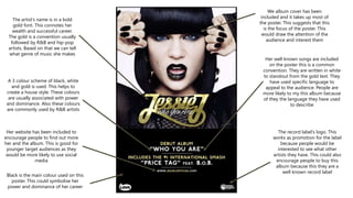 The artist’s name is in a bold
gold font. This connotes her
wealth and successful career.
The gold is a convention usually
followed by R&B and hip-pop
artists. Based on that we can tell
what genre of music she makes
We album cover has been
included and it takes up most of
the poster. This suggests that this
is the focus of the poster. This
would draw the attention of the
audience and interest them
Her website has been included to
encourage people to find out more
her and the album. This is good for
younger target audiences as they
would be more likely to use social
media
A 3 colour scheme of black, white
and gold is used. This helps to
create a house style. These colours
are usually associated with power
and dominance. Also these colours
are commonly used by R&B artists
Her well known songs are included
on the poster this is a common
convention. They are written in white
to standout from the gold text. They
have used specific language to
appeal to the audience. People are
more likely to my this album because
of they the language they have used
to describe
The record label’s logo. This
works as promotion for the label
because people would be
interested to see what other
artists they have. This could also
encourage people to buy this
album because this they are a
well known record label
Black is the main colour used on this
poster. This could symbolise her
power and dominance of her career
 
