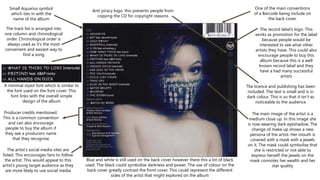 The artist’s social media sites are
listed. This encourages fans to follow
the artist. This would appeal to this
artist’s young target audience as they
are more likely to use social media
Small Aquarius symbol
which ties in with the
name of the album
The track list is arranged into
one column and chronological
order. Chronological order is
always used as it’s the most
convenient and easiest way to
find a song
One of the main conventions
of a Barcode being include on
the back cover.
A minimal styed font which Is similar to
the font used on the font cover. This
font links with the overall simple
design of the album
The record label’s logo. This
works as promotion for the label
because people would be
interested to see what other
artists they have. This could also
encourage people to buy this
album because this is a well
known record label and they
have a had many successful
artists
The licence and publishing has been
included. The text is small and is in
dark colour. This is so that it isn’t as
noticeable to the audience
Producer credits mentioned.
This is a common convention
and can also encourage
people to buy the album if
they see a producers name
that they recognise
Blue and white is still used on the back cover however there this a lot of black
used. The black could symbolise darkness and power. The use of colour on the
back cover greatly contrast the front cover. This could represent the different
sides of the artist that might explored on the album
The main image of the artist is a
medium close up. In this image she
is now wearing dark eyeshadow. The
change of make up shows a new
persona of the artist. Her mouth is
covered with a mask with a jewels
on it. The mask could symbolise that
she is restricted or not able to
express herself. the jewels on the
mask connotes her wealth and her
star quality
Anti piracy logo. this prevents people from
copying the CD for copyright reasons
 