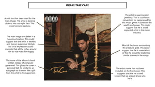 DRAKE TAKE CARE
The name of the album is hand
written instead of computer
generated. This gives the cover a
personal feel. its similar to an
autograph so it seems like a gift
from the artist to his supporters
The artist is wearing gold
jewellery. This is a common
convention for rappers and for
this music genre. It connotes his
wealth and power. This could
suggest that he is a well
respected artist in the music
industry
The main image was taken in a
luxurious location. This could
suggest that the artist is wealthy
and lives an expensive lifestyle.
his facial expressions could
connote that all the riches around
him do not make him happy
Most of the items surrounding
the artist are gold. This could
suggest that he is materialistic
or that he would be exploring
similar themes in the songs
A mid shot has been used for the
main image. The artist is looking
down a has a straight face. This
could connote sadness
The artists name has not been
included on the front cover. This
suggests that the he so well
known that we already know who
he is.
 