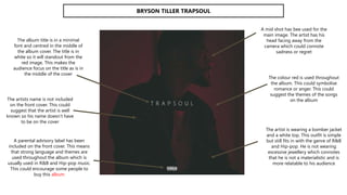 BRYSON TILLER TRAPSOUL
The album title is in a minimal
font and centred in the middle of
the album cover. The title is in
white so it will standout from the
red image. This makes the
audience focus on the title as is in
the middle of the cover
The artists name is not included
on the front cover. This could
suggest that the artist is well
known so his name doesn’t have
to be on the cover
A mid shot has bee used for the
main image. The artist has his
head facing away from the
camera which could connote
sadness or regret
The artist is wearing a bomber jacket
and a white top. This outfit is simple
but still fits in with the genre of R&B
and Hip-pop. He is not wearing
excessive jewellery which connotes
that he is not a materialistic and is
more relatable to his audience
A parental advisory label has been
included on the front cover. This means
that strong language and themes are
used throughout the album which is
usually used in R&B and Hip-pop music.
This could encourage some people to
buy this album
The colour red is used throughout
the album. This could symbolise
romance or anger. This could
suggest the themes of the songs
on the album
 