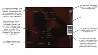 The track list is centred and is the
focus of the back cover. The same
font that was used on the font
cover is used again. This helps
with developing a house style and
making the covers link together.
An image has been used on
the back cover. However, we
can only see a shadow of the
artist which could suggest that
he is losing his identity so we
cannot see his face. This
particular image could connote
that the artist feels redistricted
and is being held back
Anti piracy logo. this prevents
people from copying the CD
for copyright reasons
One of the main conventions
of a Barcode being include
on the back cover.
The artist’s social media sites
are listed. This encourages fans
to follow the artist. This would
appeal to this artist’s young
target audience as they are
more likely to use social media
A small album logo included.
This also helps to build a house
style
 