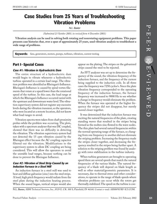 51
Practical Failure Analysis Volume 2(1) February 2002
Case Studies from 25 Years of Troubleshooting
Vibration Problems
N.L. Baxter
(Submitted 23 October 2001; in revised form 4 December 2001)
Vibration analysis can be used in solving both rotating and nonrotating equipment problems. This paper
presents case histories that, over a span of approximately 25 years, used vibration analysis to troubleshoot a
wide range of problems.
N.L. Baxter, ABM Technical Services, Inc., 8529 E. CR. 300 S, Plainfield, IN 46168. Contact e-mail: ABM@SURF-ICI.COM.
Keywords: fans, generators, motors, pumps, turbines, vibration, current testing
PFANF8 (2002) 1:51-68 © ASM International
Part I—Special Cases
Case #1: Vibration in Hydroelectric Dam
The entire structure of a hydroelectric dam
would begin to vibrate whenever a hydroelectric
turbine operated in a certain load range. The vibra-
tion problem was identified as Rheingan’s Influence.
Rheingan’s Influence is caused by spiral vortex fila-
ments that rotate at a speed lower than the rotational
speed of the turbine. In this case, the load range at
which the Rheingan’s Influence occurred varied with
the upstream and downstream water level.The vibra-
tion supervisory system did not register any excessive
levels during the vibration transient,so the operators,
who were located at a remote location, did not know
what load ranges to avoid.
Vibration spectra were taken from shaft proximity
probes while the problem was occurring. The plots,
taken with a spectrum analyzer that was DC coupled,
showed that there was no difficulty in detecting
the vibration. The vibration supervisory system had
not detected the 15 cpm vibration caused by the
Rheingan effect because the AC coupling capacitor
filtered out the vibration. Modifications to the
supervisory system to allow DC coupling are being
considered. This will allow the operators to avoid
the unstable load ranges, because nothing can be
done to prevent the Rheingan Influence.
Case #2: Vibration of Steel Strip Caused by an
Induction Furnace in a Steel Mill
An induction furnace in a steel mill was used to
heat and diffuse galvanize (zinc) into the steel strips.
A loud, high pitch frequency would radiate from the
steel plate during the induction heating process.
When the sound began, vertical stripes would also
appear on the plating.The stripes on the galvanized
strips caused the steel to be rejected.
An FFT analyzer was set up to determine the fre-
quency of the sound, the vibration frequency of the
induction furnace, and the frequency of the current
being supplied to the induction coils. In all three
cases the frequency was 7250 cycles/s. Since the plate
vibration frequency corresponded to the operating
frequency of the induction furnace, the furnace
frequency was increased to 9000 Hz to see whether
a change in frequency would eliminate the problem.
When the furnace was operated at the higher fre-
quency the stripes did not disappear, but merely
moved closer together.
It was determined that the induction furnace was
exciting the natural frequencies of the plate, creating
standing waves that resulted in the stripes being
formed as the molten zinc flowed to the wave nodes.
The thin plate had several natural frequencies within
the normal operating range of the furnace,so chang-
ing from one frequency to another did not eliminate
the striping problem.Increasing the frequency made
the stripes closer together, and decreasing the fre-
quency resulted in the stripes being further apart. A
solution to the striping problem was found by analo-
gy with rotor stabilization in the turbine industry.
When turbine generators are brought to operating
speed there are several speeds that match the natural
frequencies of the various blades. The natural fre-
quency of a blade will depend on blade length as
well as other material/geometric parameters. It is
necessary, due to thermal stress and other consider-
ations, to operate in the range of blade speeds where
vibration problems can occur while the rotors get
thermally stabilized.The speed on the turbine is con-
 