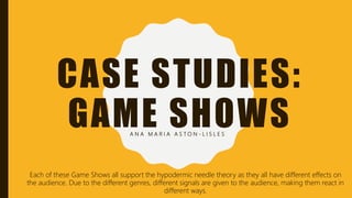 CASE STUDIES:
GAME SHOWSA N A M A R I A A S T O N - L I S L E S
Each of these Game Shows all support the hypodermic needle theory as they all have different effects on
the audience. Due to the different genres, different signals are given to the audience, making them react in
different ways.
 