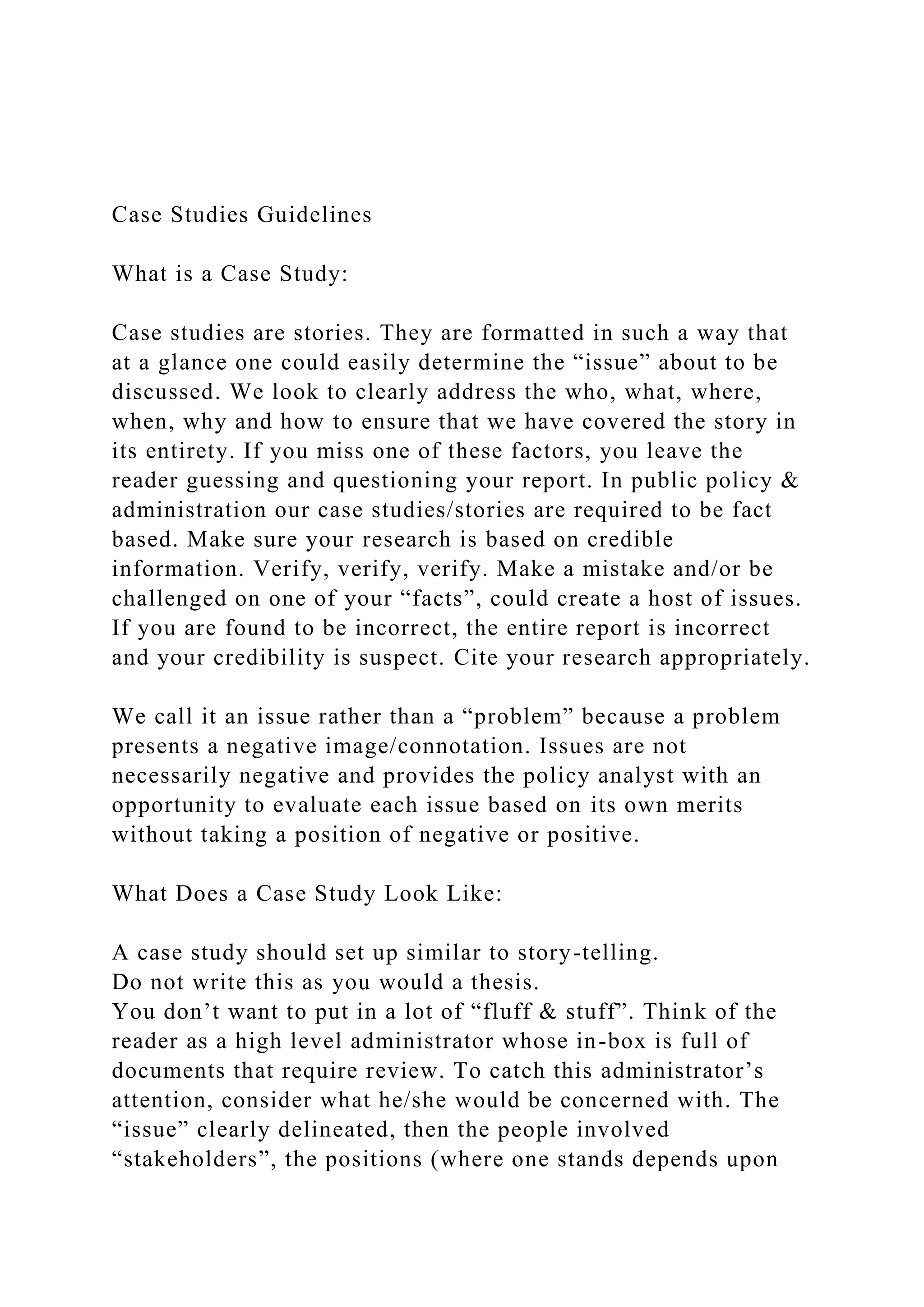 Case Studies Guidelines
What is a Case Study:
Case studies are stories. They are formatted in such a way that
at a glance one could easily determine the “issue” about to be
discussed. We look to clearly address the who, what, where,
when, why and how to ensure that we have covered the story in
its entirety. If you miss one of these factors, you leave the
reader guessing and questioning your report. In public policy &
administration our case studies/stories are required to be fact
based. Make sure your research is based on credible
information. Verify, verify, verify. Make a mistake and/or be
challenged on one of your “facts”, could create a host of issues.
If you are found to be incorrect, the entire report is incorrect
and your credibility is suspect. Cite your research appropriately.
We call it an issue rather than a “problem” because a problem
presents a negative image/connotation. Issues are not
necessarily negative and provides the policy analyst with an
opportunity to evaluate each issue based on its own merits
without taking a position of negative or positive.
What Does a Case Study Look Like:
A case study should set up similar to story-telling.
Do not write this as you would a thesis.
You don’t want to put in a lot of “fluff & stuff”. Think of the
reader as a high level administrator whose in-box is full of
documents that require review. To catch this administrator’s
attention, consider what he/she would be concerned with. The
“issue” clearly delineated, then the people involved
“stakeholders”, the positions (where one stands depends upon
 