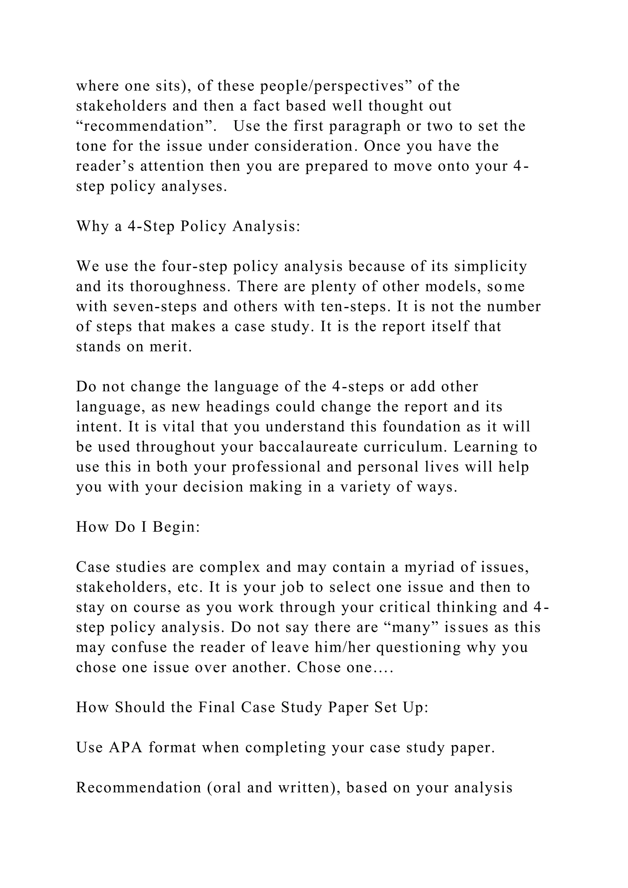 where one sits), of these people/perspectives” of the
stakeholders and then a fact based well thought out
“recommendation”. Use the first paragraph or two to set the
tone for the issue under consideration. Once you have the
reader’s attention then you are prepared to move onto your 4-
step policy analyses.
Why a 4-Step Policy Analysis:
We use the four-step policy analysis because of its simplicity
and its thoroughness. There are plenty of other models, some
with seven-steps and others with ten-steps. It is not the number
of steps that makes a case study. It is the report itself that
stands on merit.
Do not change the language of the 4-steps or add other
language, as new headings could change the report and its
intent. It is vital that you understand this foundation as it will
be used throughout your baccalaureate curriculum. Learning to
use this in both your professional and personal lives will help
you with your decision making in a variety of ways.
How Do I Begin:
Case studies are complex and may contain a myriad of issues,
stakeholders, etc. It is your job to select one issue and then to
stay on course as you work through your critical thinking and 4-
step policy analysis. Do not say there are “many” issues as this
may confuse the reader of leave him/her questioning why you
chose one issue over another. Chose one….
How Should the Final Case Study Paper Set Up:
Use APA format when completing your case study paper.
Recommendation (oral and written), based on your analysis
 