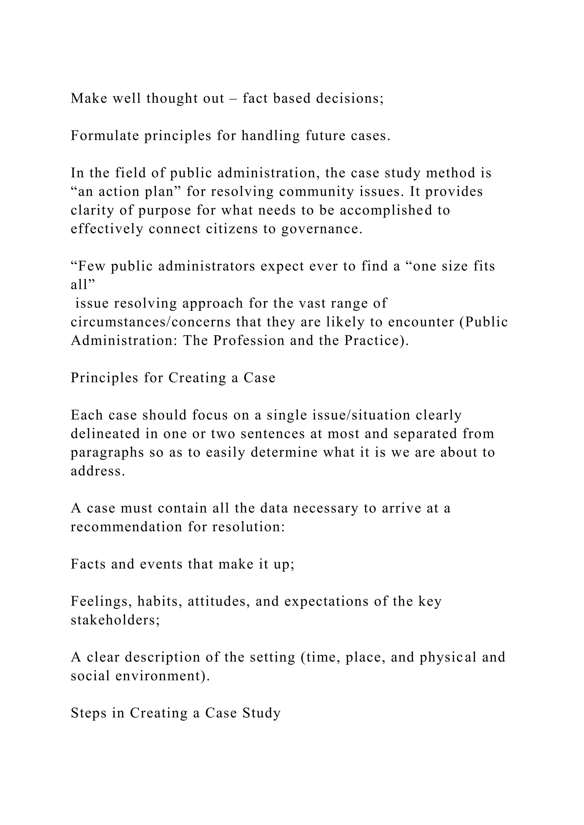 Make well thought out – fact based decisions;
Formulate principles for handling future cases.
In the field of public administration, the case study method is
“an action plan” for resolving community issues. It provides
clarity of purpose for what needs to be accomplished to
effectively connect citizens to governance.
“Few public administrators expect ever to find a “one size fits
all”
issue resolving approach for the vast range of
circumstances/concerns that they are likely to encounter (Public
Administration: The Profession and the Practice).
Principles for Creating a Case
Each case should focus on a single issue/situation clearly
delineated in one or two sentences at most and separated from
paragraphs so as to easily determine what it is we are about to
address.
A case must contain all the data necessary to arrive at a
recommendation for resolution:
Facts and events that make it up;
Feelings, habits, attitudes, and expectations of the key
stakeholders;
A clear description of the setting (time, place, and physical and
social environment).
Steps in Creating a Case Study
 
