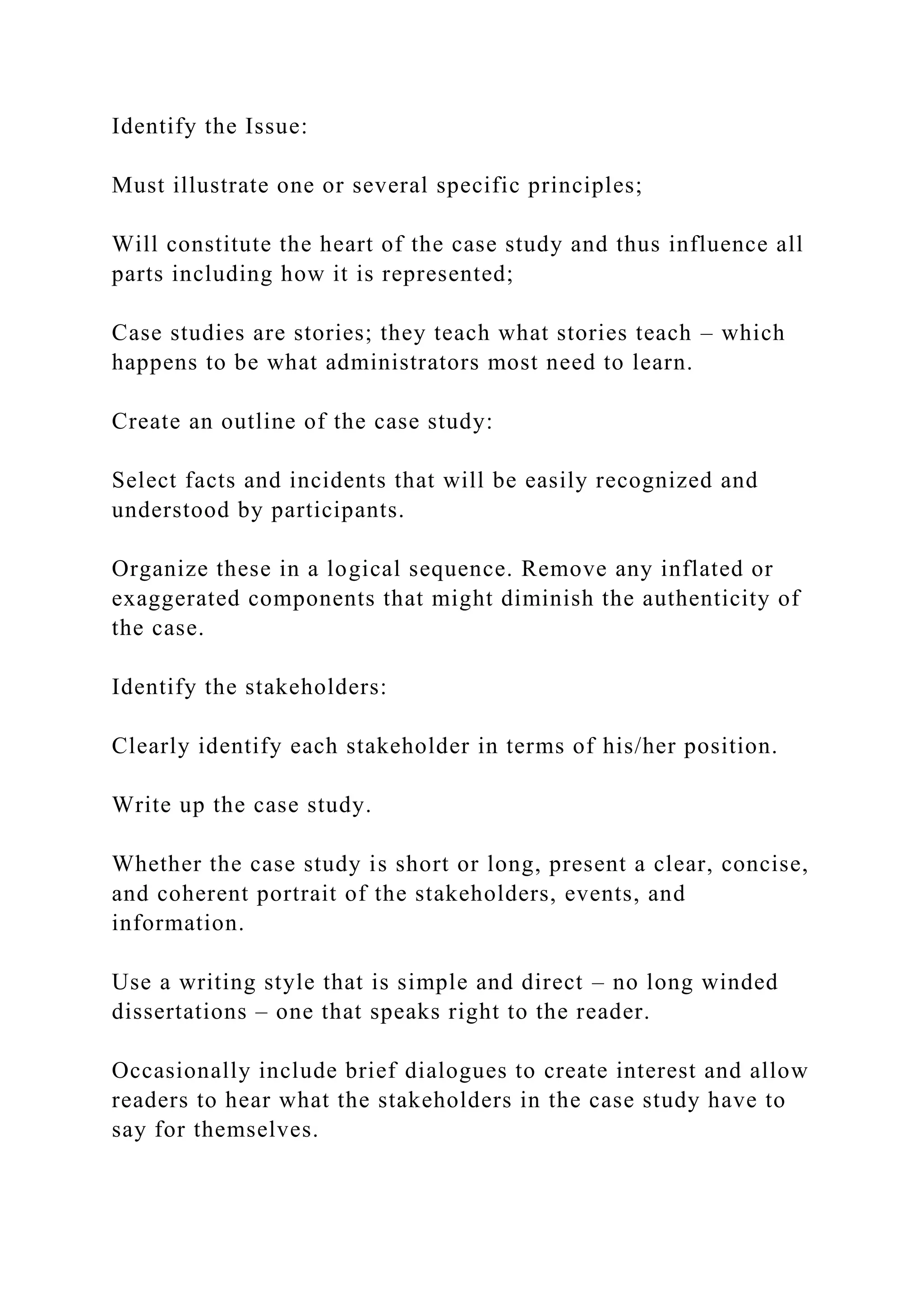 Identify the Issue:
Must illustrate one or several specific principles;
Will constitute the heart of the case study and thus influence all
parts including how it is represented;
Case studies are stories; they teach what stories teach – which
happens to be what administrators most need to learn.
Create an outline of the case study:
Select facts and incidents that will be easily recognized and
understood by participants.
Organize these in a logical sequence. Remove any inflated or
exaggerated components that might diminish the authenticity of
the case.
Identify the stakeholders:
Clearly identify each stakeholder in terms of his/her position.
Write up the case study.
Whether the case study is short or long, present a clear, concise,
and coherent portrait of the stakeholders, events, and
information.
Use a writing style that is simple and direct – no long winded
dissertations – one that speaks right to the reader.
Occasionally include brief dialogues to create interest and allow
readers to hear what the stakeholders in the case study have to
say for themselves.
 