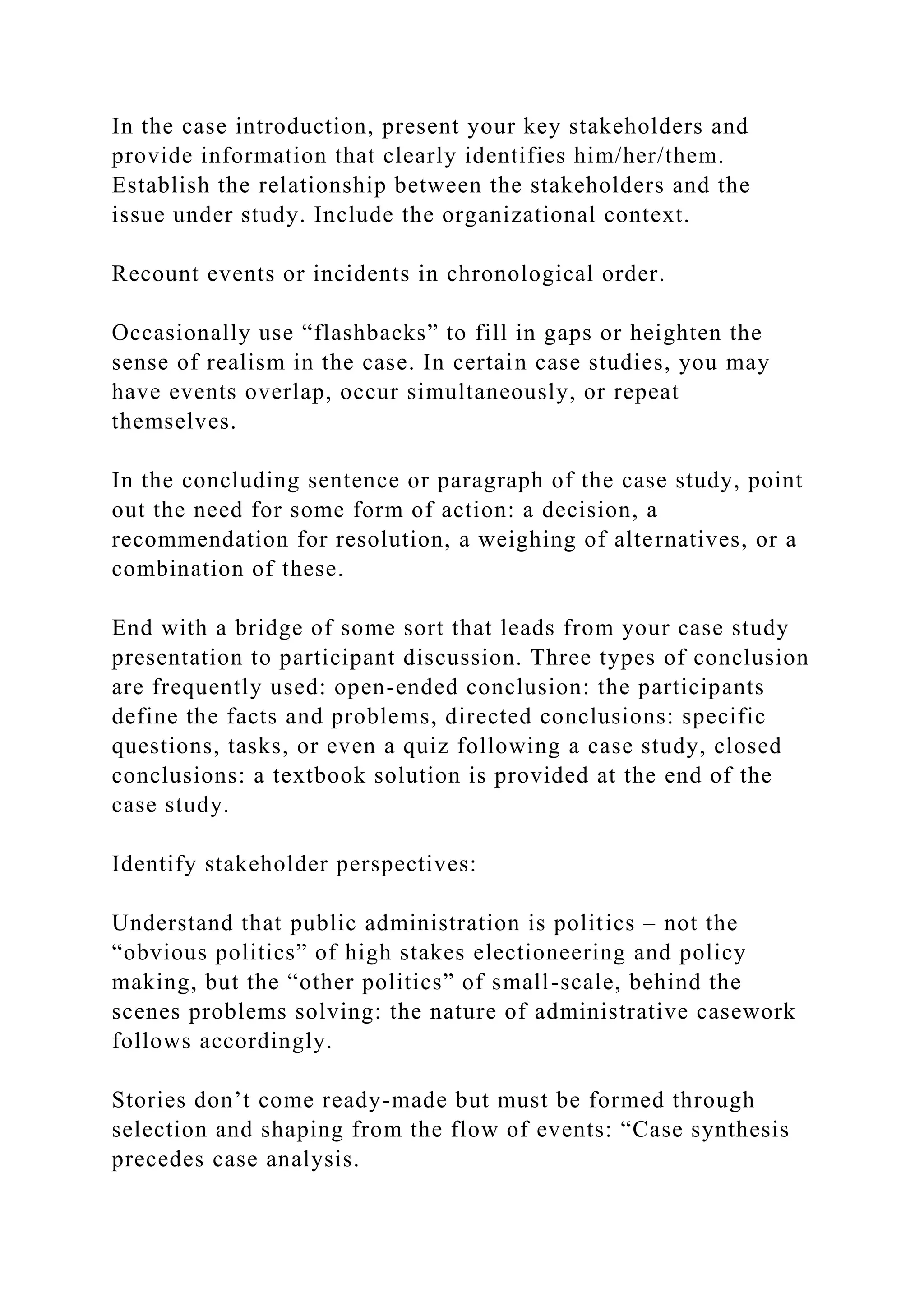 In the case introduction, present your key stakeholders and
provide information that clearly identifies him/her/them.
Establish the relationship between the stakeholders and the
issue under study. Include the organizational context.
Recount events or incidents in chronological order.
Occasionally use “flashbacks” to fill in gaps or heighten the
sense of realism in the case. In certain case studies, you may
have events overlap, occur simultaneously, or repeat
themselves.
In the concluding sentence or paragraph of the case study, point
out the need for some form of action: a decision, a
recommendation for resolution, a weighing of alternatives, or a
combination of these.
End with a bridge of some sort that leads from your case study
presentation to participant discussion. Three types of conclusion
are frequently used: open-ended conclusion: the participants
define the facts and problems, directed conclusions: specific
questions, tasks, or even a quiz following a case study, closed
conclusions: a textbook solution is provided at the end of the
case study.
Identify stakeholder perspectives:
Understand that public administration is politics – not the
“obvious politics” of high stakes electioneering and policy
making, but the “other politics” of small-scale, behind the
scenes problems solving: the nature of administrative casework
follows accordingly.
Stories don’t come ready-made but must be formed through
selection and shaping from the flow of events: “Case synthesis
precedes case analysis.
 