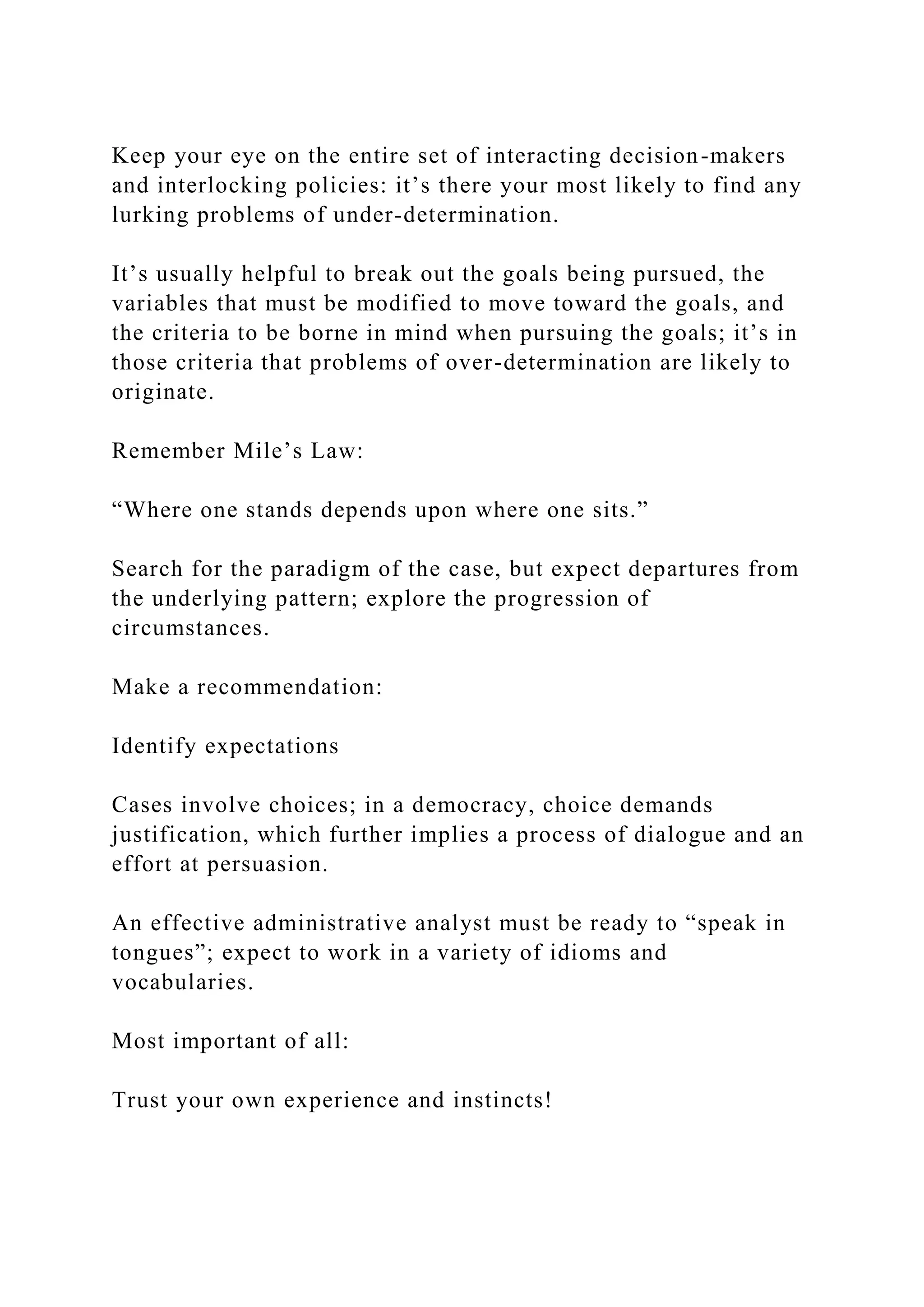 Keep your eye on the entire set of interacting decision-makers
and interlocking policies: it’s there your most likely to find any
lurking problems of under-determination.
It’s usually helpful to break out the goals being pursued, the
variables that must be modified to move toward the goals, and
the criteria to be borne in mind when pursuing the goals; it’s in
those criteria that problems of over-determination are likely to
originate.
Remember Mile’s Law:
“Where one stands depends upon where one sits.”
Search for the paradigm of the case, but expect departures from
the underlying pattern; explore the progression of
circumstances.
Make a recommendation:
Identify expectations
Cases involve choices; in a democracy, choice demands
justification, which further implies a process of dialogue and an
effort at persuasion.
An effective administrative analyst must be ready to “speak in
tongues”; expect to work in a variety of idioms and
vocabularies.
Most important of all:
Trust your own experience and instincts!
 