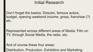 Initial Research
Don’t forget the basics: Director, famous actors,
budget, opening weekend income, gross, franchise (?)
etc.
Represented across different areas of Media: Film on
TV, through Social Media, the radio, etc.
And of course these four areas:
Distribution, Production, Exhibition and Marketing
 