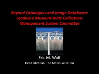 Beyond Catalogues and Image Databases: Leading a Museum-Wide Collections Management System Committee Eric M. Wolf Head Librarian, The Menil Collect	ion 