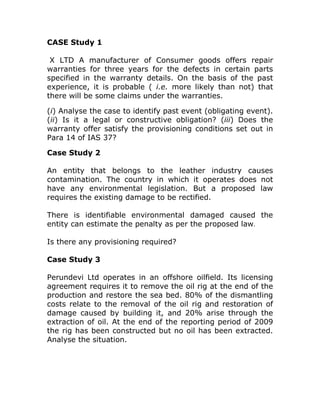 CASE Study 1

 X LTD A manufacturer of Consumer goods offers repair
warranties for three years for the defects in certain parts
specified in the warranty details. On the basis of the past
experience, it is probable ( i.e. more likely than not) that
there will be some claims under the warranties.

(i) Analyse the case to identify past event (obligating event).
(ii) Is it a legal or constructive obligation? (iii) Does the
warranty offer satisfy the provisioning conditions set out in
Para 14 of IAS 37?

Case Study 2

An entity that belongs to the leather industry causes
contamination. The country in which it operates does not
have any environmental legislation. But a proposed law
requires the existing damage to be rectified.

There is identifiable environmental damaged caused the
entity can estimate the penalty as per the proposed law.

Is there any provisioning required?

Case Study 3

Perundevi Ltd operates in an offshore oilfield. Its licensing
agreement requires it to remove the oil rig at the end of the
production and restore the sea bed. 80% of the dismantling
costs relate to the removal of the oil rig and restoration of
damage caused by building it, and 20% arise through the
extraction of oil. At the end of the reporting period of 2009
the rig has been constructed but no oil has been extracted.
Analyse the situation.
 