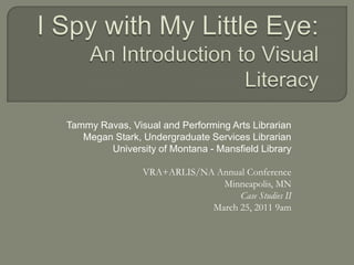 I Spy with My Little Eye:An Introduction to Visual Literacy Tammy Ravas, Visual and Performing Arts Librarian  Megan Stark, Undergraduate Services Librarian University of Montana - Mansfield Library VRA+ARLIS/NA Annual Conference Minneapolis, MN Case Studies II   March 25, 2011 9am  