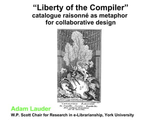 “ Liberty of the Compiler” catalogue raisonné   as metaphor  for collaborative design Adam Lauder W.P. Scott Chair for Research in e-Librarianship, York University 