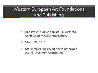 Western European Art Foundations
         and Publishing


   Lindsay M. King and Russell T. Clement,
     Northwestern University Library

   March 26, 2011

   Art Libraries Society of North America /
     Visual Resources Association
 