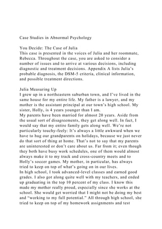 Case Studies in Abnormal Psychology
You Decide: The Case of Julia
This case is presented in the voices of Julia and her roommate,
Rebecca. Throughout the case, you are asked to consider a
number of issues and to arrive at various decisions, including
diagnostic and treatment decisions. Appendix A lists Julia’s
probable diagnosis, the DSM-5 criteria, clinical information,
and possible treatment directions.
Julia Measuring Up
I grew up in a northeastern suburban town, and I’ve lived in the
same house for my entire life. My father is a lawyer, and my
mother is the assistant principal at our town’s high school. My
sister, Holly, is 4 years younger than I am.
My parents have been married for almost 20 years. Aside from
the usual sort of disagreements, they get along well. In fact, I
would say that my entire family gets along well. We’re not
particularly touchy-feely: It’s always a little awkward when we
have to hug our grandparents on holidays, because we just never
do that sort of thing at home. That’s not to say that my parents
are uninterested or don’t care about us. Far from it; even though
they both have busy work schedules, one of them would almost
always make it to my track and cross-country meets and to
Holly’s soccer games. My mother, in particular, has always
tried to keep on top of what’s going on in our lives.
In high school, I took advanced-level classes and earned good
grades. I also got along quite well with my teachers, and ended
up graduating in the top 10 percent of my class. I know this
made my mother really proud, especially since she works at the
school. She would get worried that I might not be doing my best
and “working to my full potential.” All through high school, she
tried to keep on top of my homework assignments and test
 
