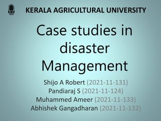 Case studies in
disaster
Management
Shijo A Robert (2021-11-131)
Pandiaraj S (2021-11-124)
Muhammed Ameer (2021-11-133)
Abhishek Gangadharan (2021-11-132)
KERALA AGRICULTURAL UNIVERSITY
 