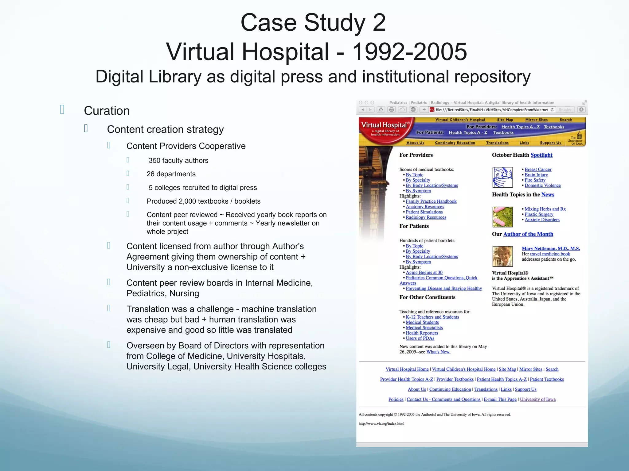 Case Study 2
Virtual Hospital - 1992-2005
Digital Library as digital press and institutional repository
 Curation
 Content creation strategy
 Content Providers Cooperative
 350 faculty authors
 26 departments
 5 colleges recruited to digital press
 Produced 2,000 textbooks / booklets
 Content peer reviewed ~ Received yearly book reports on
their content usage + comments ~ Yearly newsletter on
whole project
 Content licensed from author through Author's
Agreement giving them ownership of content +
University a non-exclusive license to it
 Content peer review boards in Internal Medicine,
Pediatrics, Nursing
 Translation was a challenge - machine translation
was cheap but bad + human translation was
expensive and good so little was translated
 Overseen by Board of Directors with representation
from College of Medicine, University Hospitals,
University Legal, University Health Science colleges
 