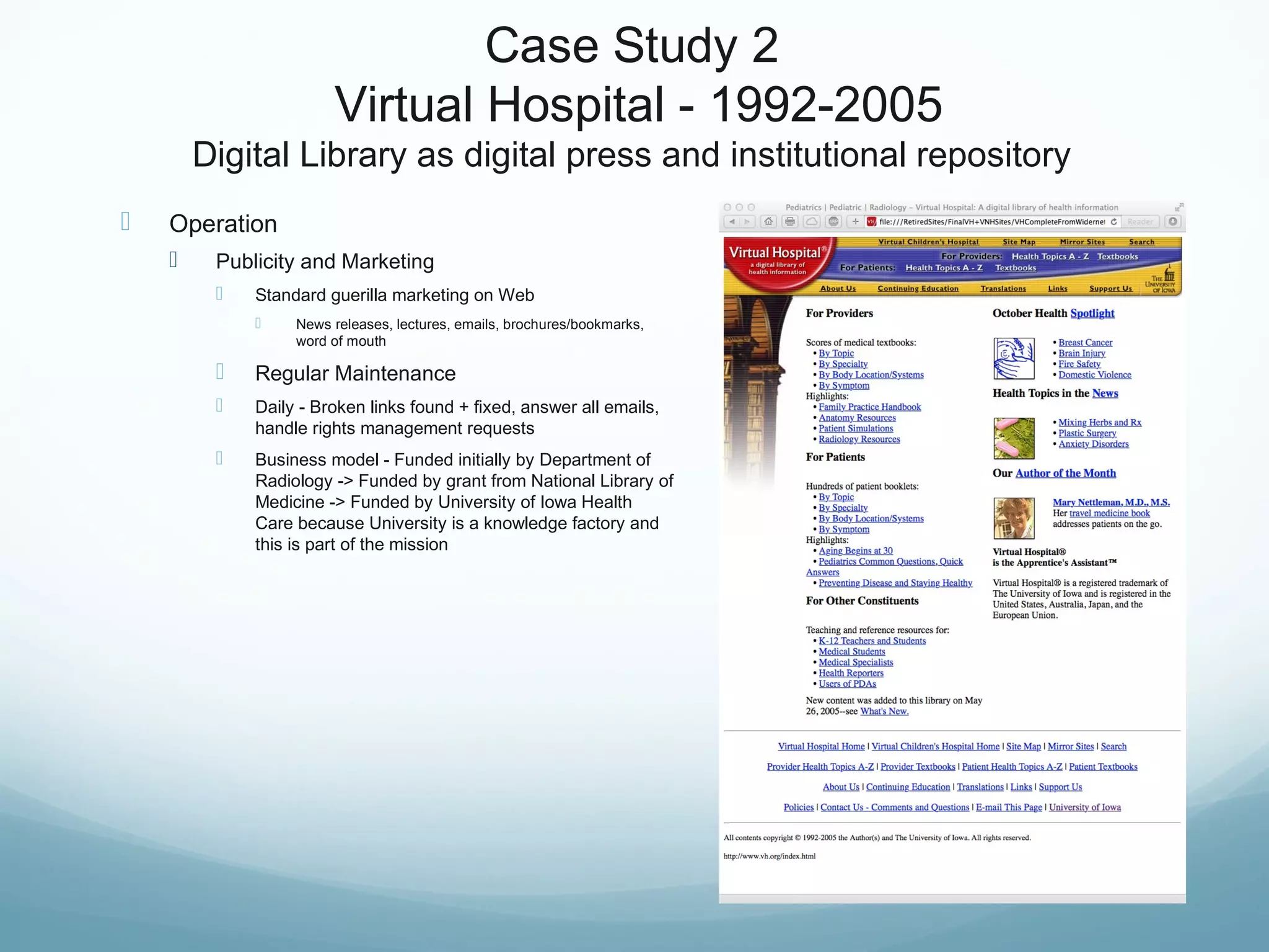 Case Study 2
Virtual Hospital - 1992-2005
Digital Library as digital press and institutional repository
 Operation
 Publicity and Marketing
 Standard guerilla marketing on Web
 News releases, lectures, emails, brochures/bookmarks,
word of mouth
 Regular Maintenance
 Daily - Broken links found + fixed, answer all emails,
handle rights management requests
 Business model - Funded initially by Department of
Radiology -> Funded by grant from National Library of
Medicine -> Funded by University of Iowa Health
Care because University is a knowledge factory and
this is part of the mission
 