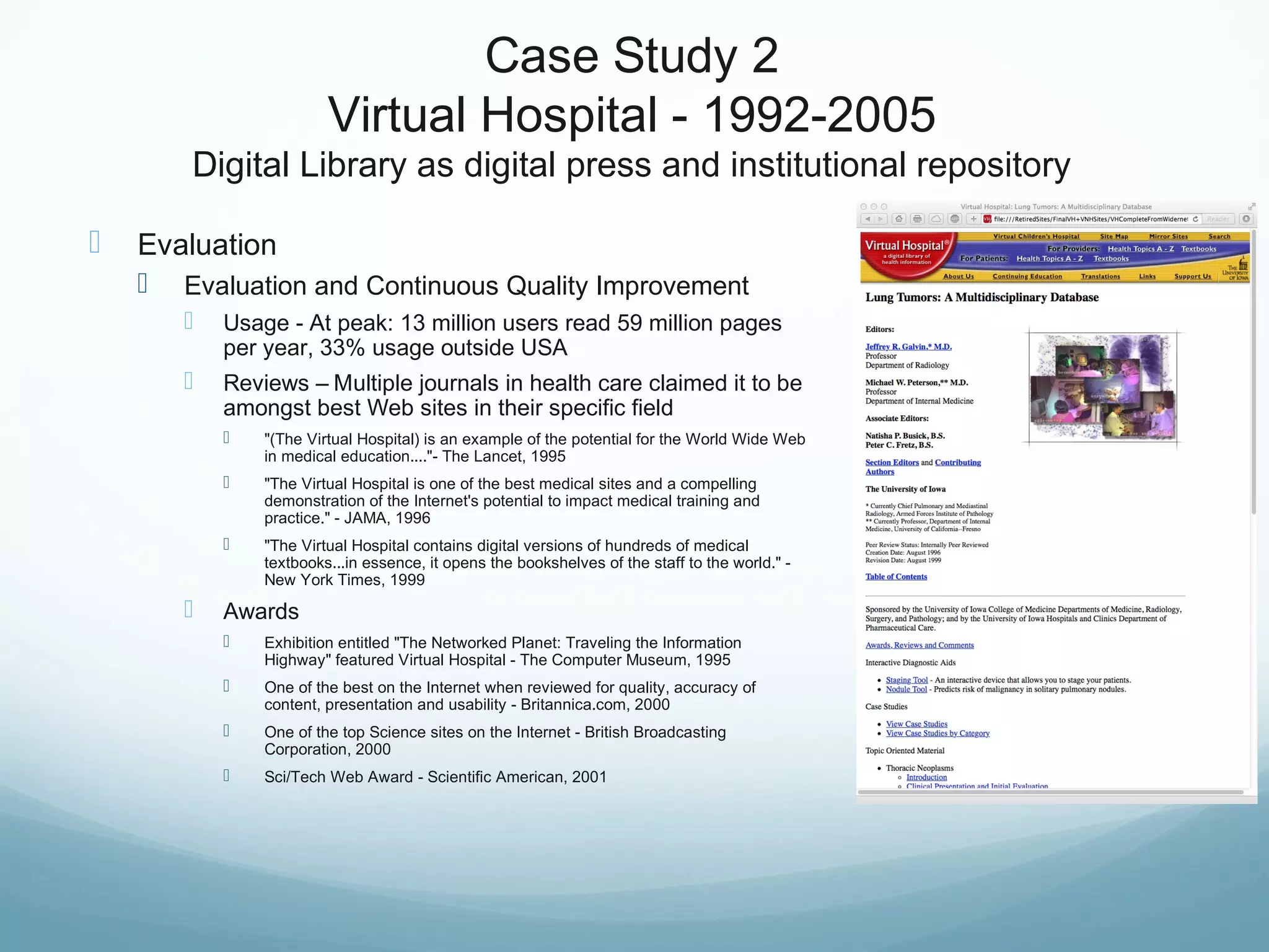 Case Study 2
Virtual Hospital - 1992-2005
Digital Library as digital press and institutional repository
 Evaluation
 Evaluation and Continuous Quality Improvement
 Usage - At peak: 13 million users read 59 million pages
per year, 33% usage outside USA
 Reviews – Multiple journals in health care claimed it to be
amongst best Web sites in their specific field
 "(The Virtual Hospital) is an example of the potential for the World Wide Web
in medical education...."- The Lancet, 1995
 "The Virtual Hospital is one of the best medical sites and a compelling
demonstration of the Internet's potential to impact medical training and
practice." - JAMA, 1996
 "The Virtual Hospital contains digital versions of hundreds of medical
textbooks...in essence, it opens the bookshelves of the staff to the world." -
New York Times, 1999
 Awards
 Exhibition entitled "The Networked Planet: Traveling the Information
Highway" featured Virtual Hospital - The Computer Museum, 1995
 One of the best on the Internet when reviewed for quality, accuracy of
content, presentation and usability - Britannica.com, 2000
 One of the top Science sites on the Internet - British Broadcasting
Corporation, 2000
 Sci/Tech Web Award - Scientific American, 2001
 