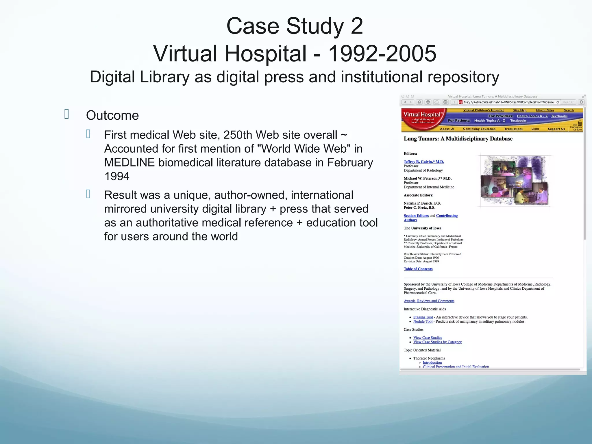 Case Study 2
Virtual Hospital - 1992-2005
Digital Library as digital press and institutional repository
 Outcome
 First medical Web site, 250th Web site overall ~
Accounted for first mention of "World Wide Web" in
MEDLINE biomedical literature database in February
1994
 Result was a unique, author-owned, international
mirrored university digital library + press that served
as an authoritative medical reference + education tool
for users around the world
 
