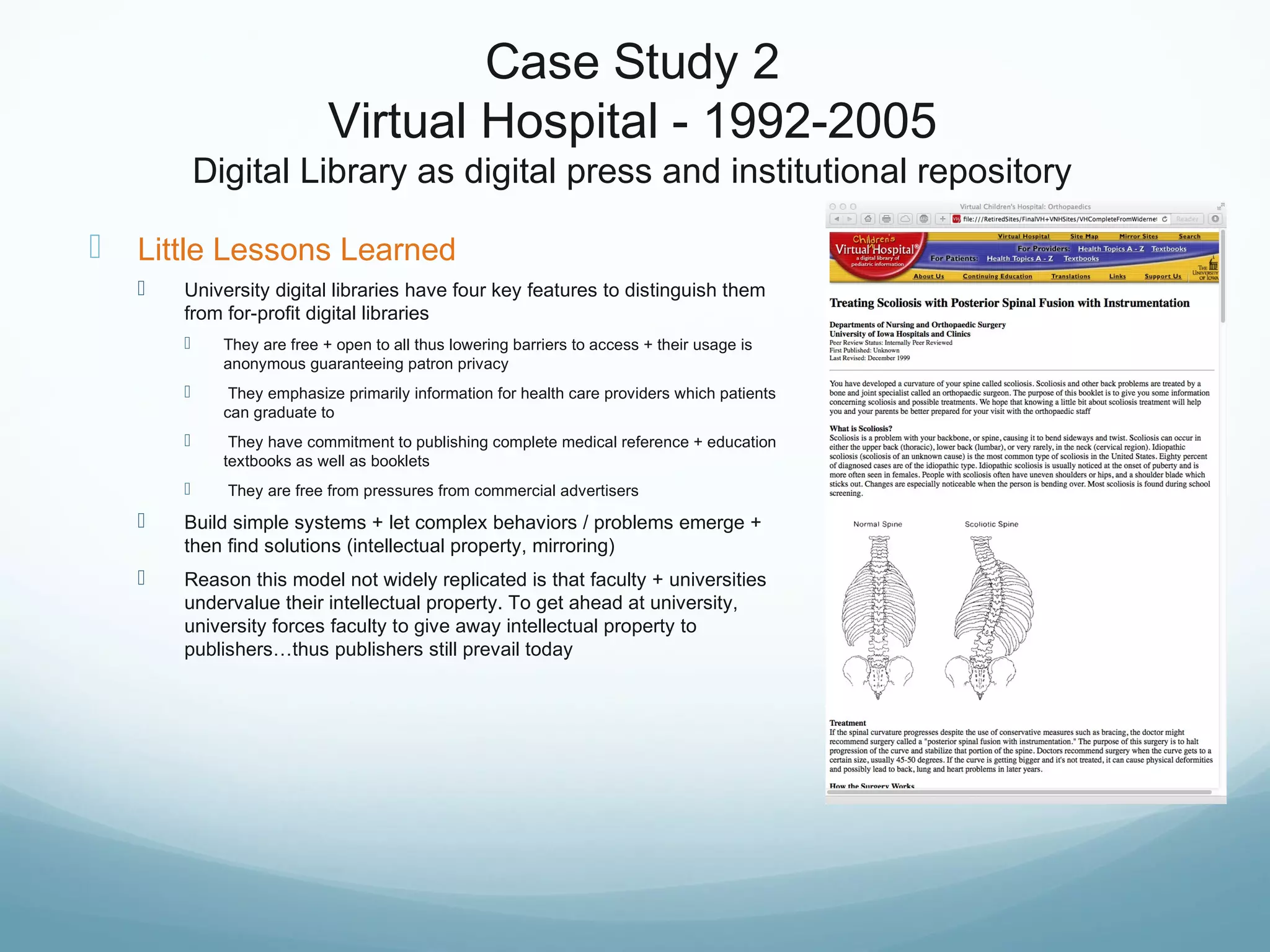 Case Study 2
Virtual Hospital - 1992-2005
Digital Library as digital press and institutional repository
 Little Lessons Learned
 University digital libraries have four key features to distinguish them
from for-profit digital libraries
 They are free + open to all thus lowering barriers to access + their usage is
anonymous guaranteeing patron privacy
 They emphasize primarily information for health care providers which patients
can graduate to
 They have commitment to publishing complete medical reference + education
textbooks as well as booklets
 They are free from pressures from commercial advertisers
 Build simple systems + let complex behaviors / problems emerge +
then find solutions (intellectual property, mirroring)
 Reason this model not widely replicated is that faculty + universities
undervalue their intellectual property. To get ahead at university,
university forces faculty to give away intellectual property to
publishers…thus publishers still prevail today
 