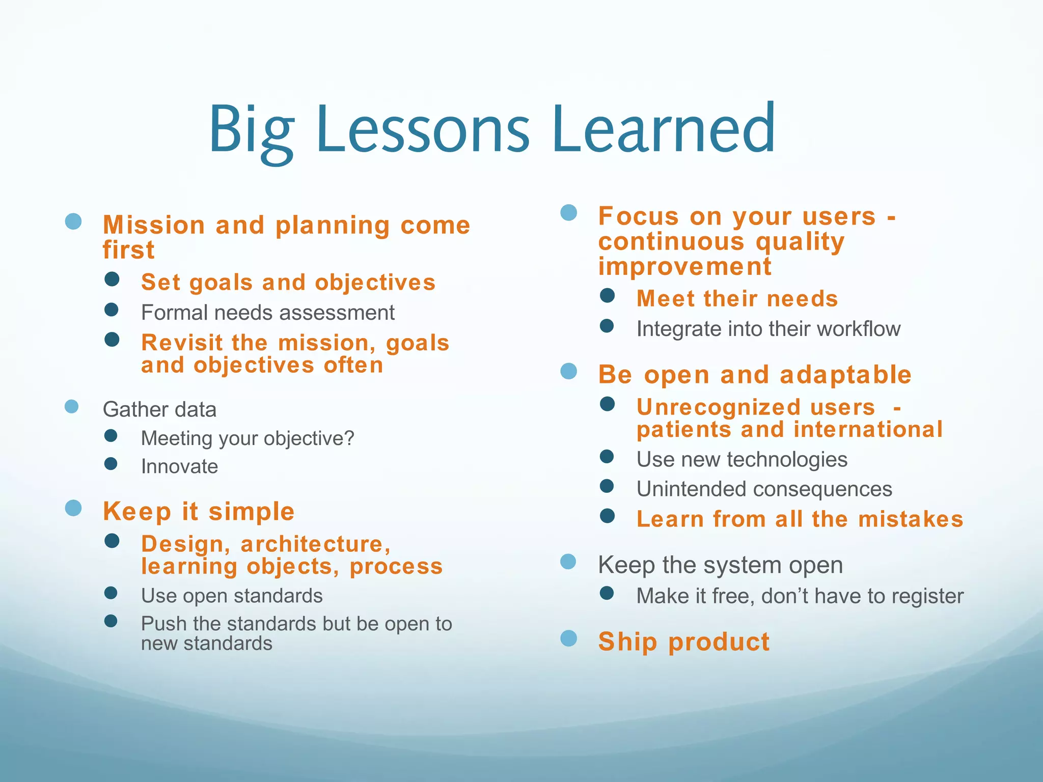 Big Lessons Learned
 Mission and planning come
first
 Set goals and objectives
 Formal needs assessment
 Revisit the mission, goals
and objectives often
 Gather data
 Meeting your objective?
 Innovate
 Keep it simple
 Design, architecture,
learning objects, process
 Use open standards
 Push the standards but be open to
new standards
 Focus on your users -
continuous quality
improvement
 Meet their needs
 Integrate into their workflow
 Be open and adaptable
 Unrecognized users -
patients and international
 Use new technologies
 Unintended consequences
 Learn from all the mistakes
 Keep the system open
 Make it free, don’t have to register
 Ship product
 