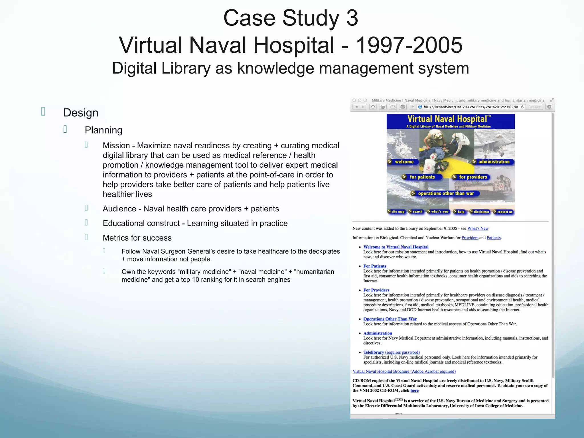 Case Study 3
Virtual Naval Hospital - 1997-2005
Digital Library as knowledge management system
 Design
 Planning
 Mission - Maximize naval readiness by creating + curating medical
digital library that can be used as medical reference / health
promotion / knowledge management tool to deliver expert medical
information to providers + patients at the point-of-care in order to
help providers take better care of patients and help patients live
healthier lives
 Audience - Naval health care providers + patients
 Educational construct - Learning situated in practice
 Metrics for success
 Follow Naval Surgeon General’s desire to take healthcare to the deckplates
+ move information not people,
 Own the keywords "military medicine" + "naval medicine" + "humanitarian
medicine" and get a top 10 ranking for it in search engines
 