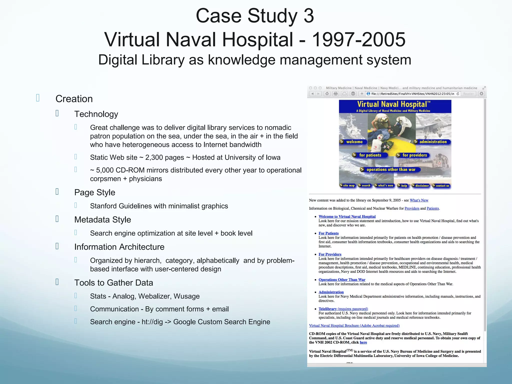 Case Study 3
Virtual Naval Hospital - 1997-2005
Digital Library as knowledge management system
 Creation
 Technology
 Great challenge was to deliver digital library services to nomadic
patron population on the sea, under the sea, in the air + in the field
who have heterogeneous access to Internet bandwidth
 Static Web site ~ 2,300 pages ~ Hosted at University of Iowa
 ~ 5,000 CD-ROM mirrors distributed every other year to operational
corpsmen + physicians
 Page Style
 Stanford Guidelines with minimalist graphics
 Metadata Style
 Search engine optimization at site level + book level
 Information Architecture
 Organized by hierarch, category, alphabetically and by problem-
based interface with user-centered design
 Tools to Gather Data
 Stats - Analog, Webalizer, Wusage
 Communication - By comment forms + email
 Search engine - ht://dig -> Google Custom Search Engine
 