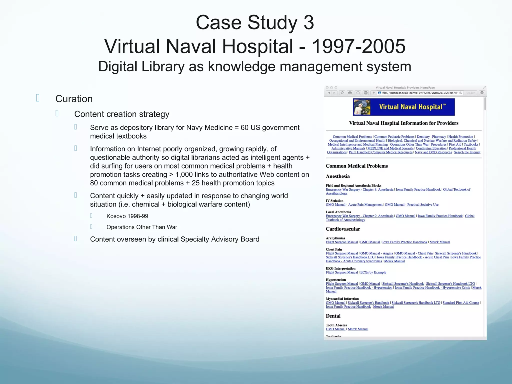 Case Study 3
Virtual Naval Hospital - 1997-2005
Digital Library as knowledge management system
 Curation
 Content creation strategy
 Serve as depository library for Navy Medicine = 60 US government
medical textbooks
 Information on Internet poorly organized, growing rapidly, of
questionable authority so digital librarians acted as intelligent agents +
did surfing for users on most common medical problems + health
promotion tasks creating > 1,000 links to authoritative Web content on
80 common medical problems + 25 health promotion topics
 Content quickly + easily updated in response to changing world
situation (i.e. chemical + biological warfare content)
 Kosovo 1998-99
 Operations Other Than War
 Content overseen by clinical Specialty Advisory Board
 