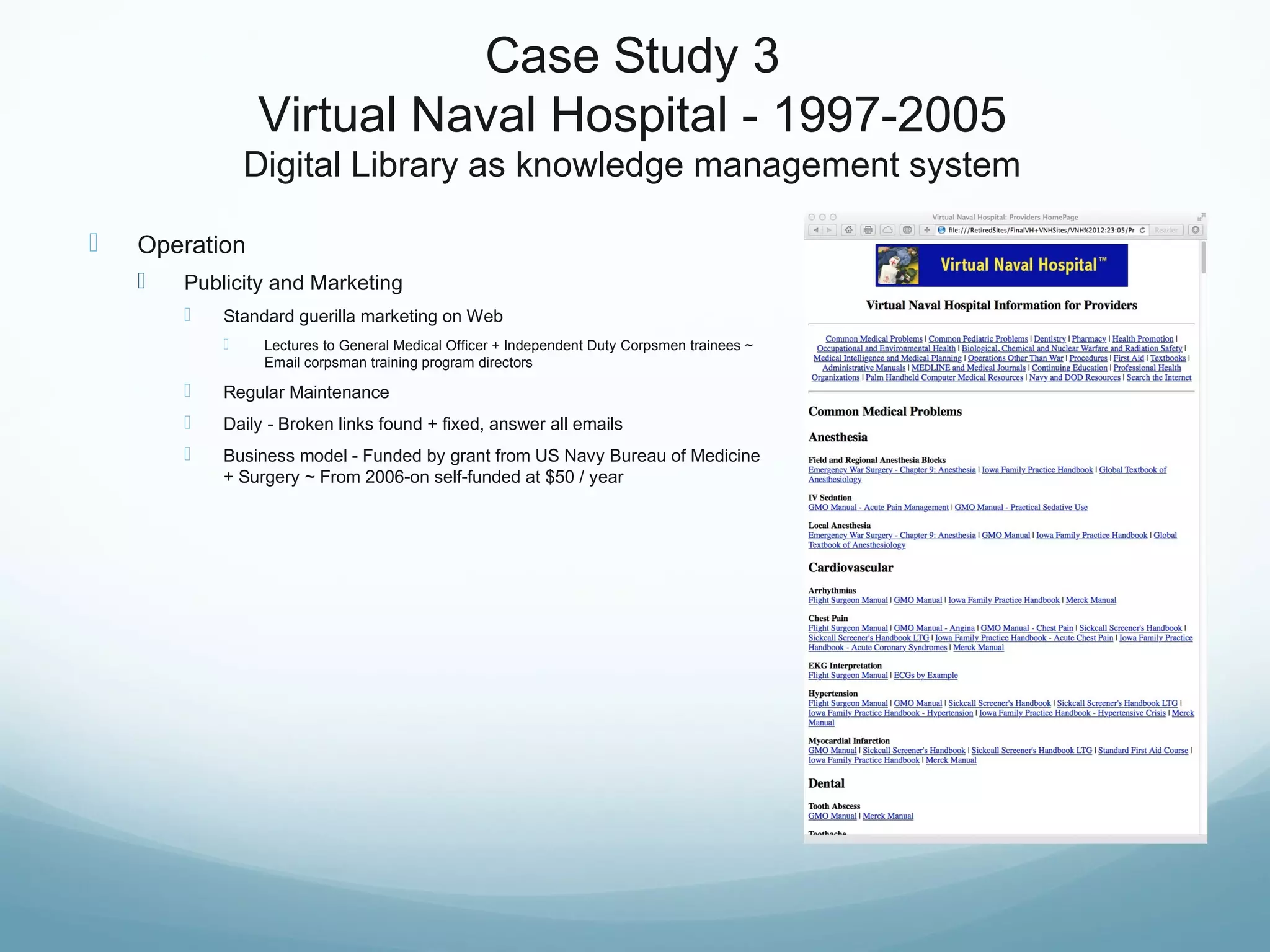 Case Study 3
Virtual Naval Hospital - 1997-2005
Digital Library as knowledge management system
 Operation
 Publicity and Marketing
 Standard guerilla marketing on Web
 Lectures to General Medical Officer + Independent Duty Corpsmen trainees ~
Email corpsman training program directors
 Regular Maintenance
 Daily - Broken links found + fixed, answer all emails
 Business model - Funded by grant from US Navy Bureau of Medicine
+ Surgery ~ From 2006-on self-funded at $50 / year
 