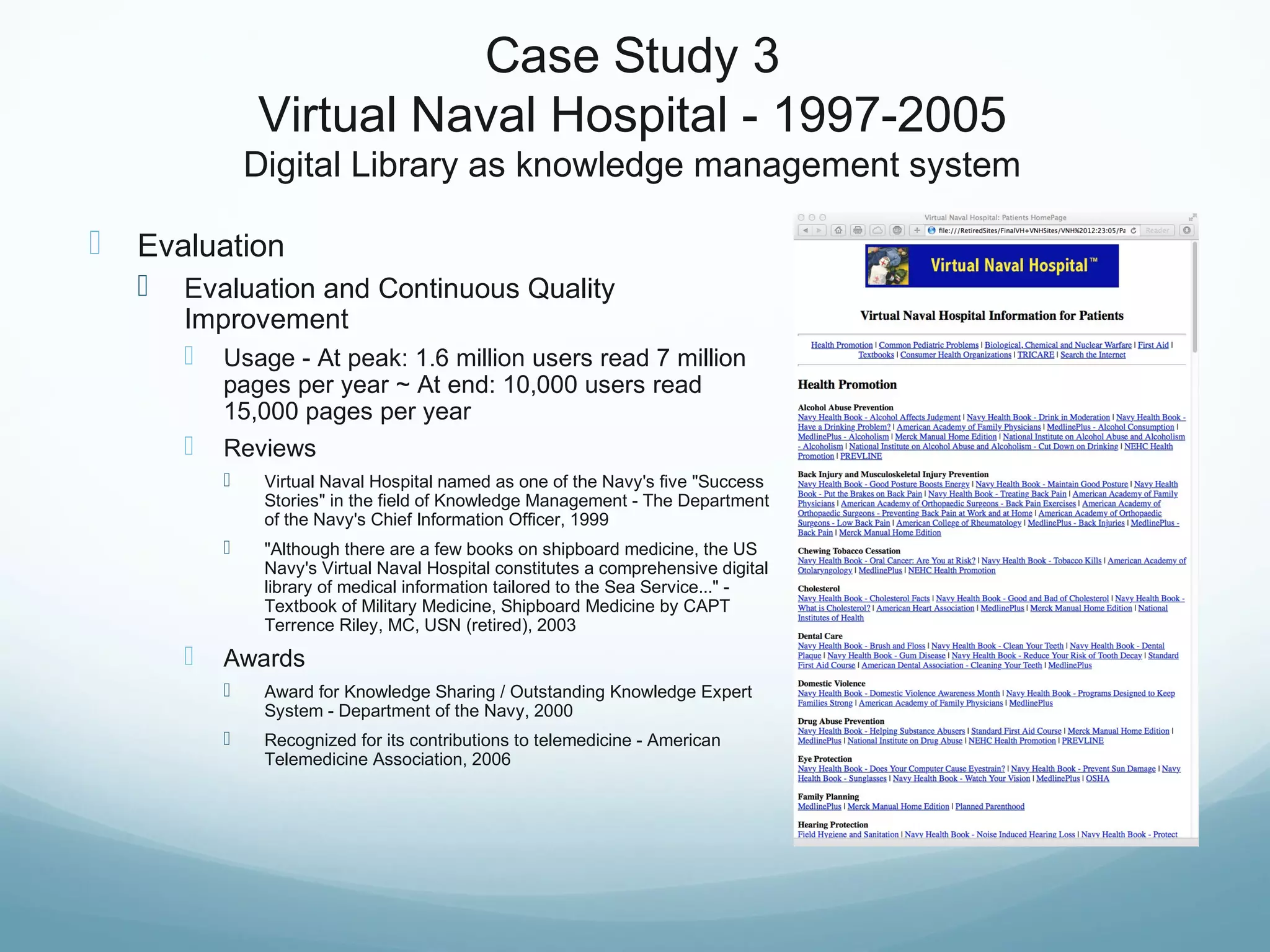 Case Study 3
Virtual Naval Hospital - 1997-2005
Digital Library as knowledge management system
 Evaluation
 Evaluation and Continuous Quality
Improvement
 Usage - At peak: 1.6 million users read 7 million
pages per year ~ At end: 10,000 users read
15,000 pages per year
 Reviews
 Virtual Naval Hospital named as one of the Navy's five "Success
Stories" in the field of Knowledge Management - The Department
of the Navy's Chief Information Officer, 1999
 "Although there are a few books on shipboard medicine, the US
Navy's Virtual Naval Hospital constitutes a comprehensive digital
library of medical information tailored to the Sea Service..." -
Textbook of Military Medicine, Shipboard Medicine by CAPT
Terrence Riley, MC, USN (retired), 2003
 Awards
 Award for Knowledge Sharing / Outstanding Knowledge Expert
System - Department of the Navy, 2000
 Recognized for its contributions to telemedicine - American
Telemedicine Association, 2006
 