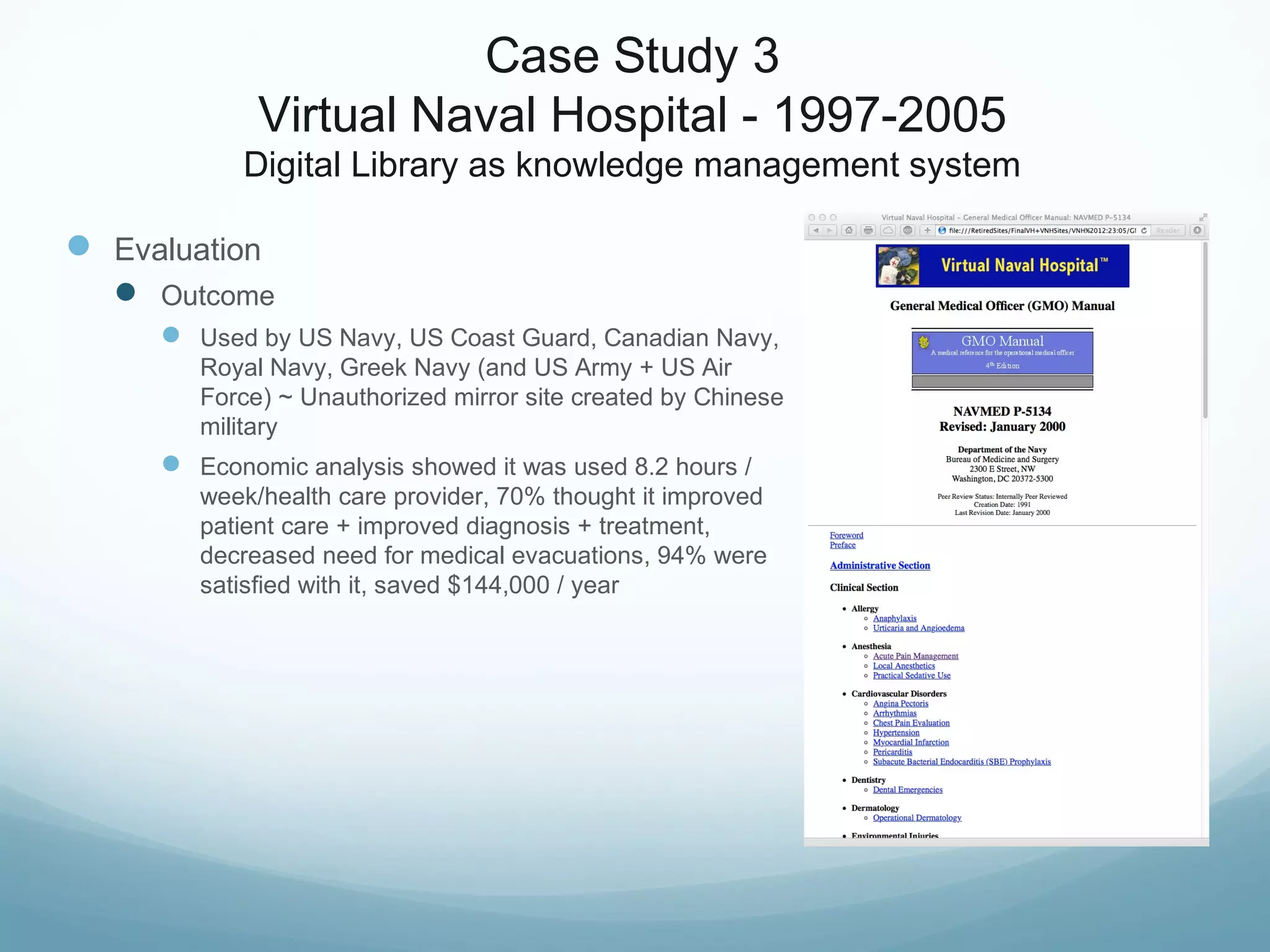 Case Study 3
Virtual Naval Hospital - 1997-2005
Digital Library as knowledge management system
 Evaluation
 Outcome
 Used by US Navy, US Coast Guard, Canadian Navy,
Royal Navy, Greek Navy (and US Army + US Air
Force) ~ Unauthorized mirror site created by Chinese
military
 Economic analysis showed it was used 8.2 hours /
week/health care provider, 70% thought it improved
patient care + improved diagnosis + treatment,
decreased need for medical evacuations, 94% were
satisfied with it, saved $144,000 / year
 