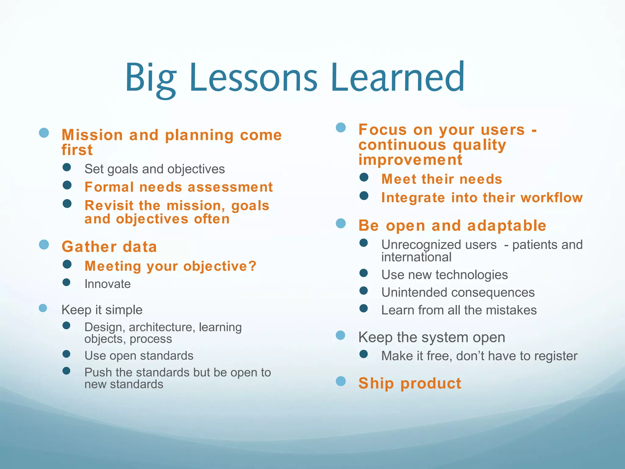 Big Lessons Learned
 Mission and planning come
first
 Set goals and objectives
 Formal needs assessment
 Revisit the mission, goals
and objectives often
 Gather data
 Meeting your objective?
 Innovate
 Keep it simple
 Design, architecture, learning
objects, process
 Use open standards
 Push the standards but be open to
new standards
 Focus on your users -
continuous quality
improvement
 Meet their needs
 Integrate into their workflow
 Be open and adaptable
 Unrecognized users - patients and
international
 Use new technologies
 Unintended consequences
 Learn from all the mistakes
 Keep the system open
 Make it free, don’t have to register
 Ship product
 